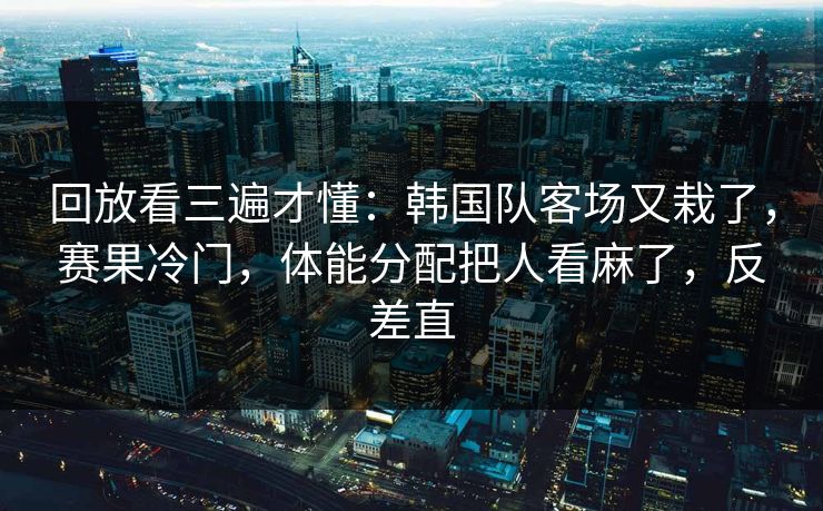 回放看三遍才懂：韩国队客场又栽了，赛果冷门，体能分配把人看麻了，反差直