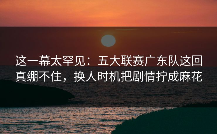 这一幕太罕见:五大联赛广东队这回真绷不住,换人时机把剧情拧成麻花 这一幕太罕见:五大联赛广东队这回真绷不住,换人时机把剧情拧成麻花
